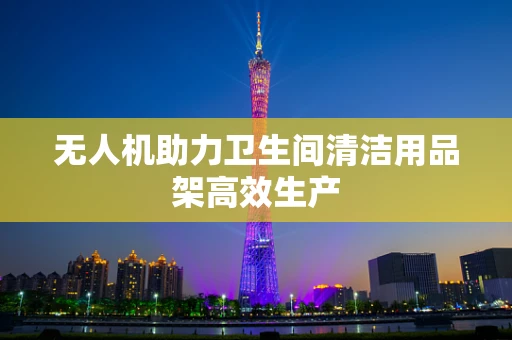 无人机助力卫生间清洁用品架高效生产