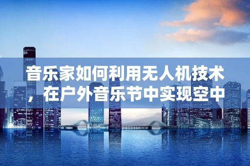 音乐家如何利用无人机技术，在户外音乐节中实现空中表演的无限可能？