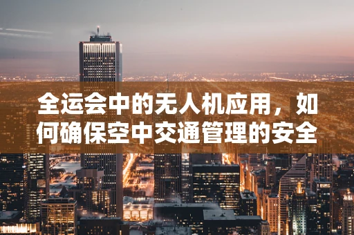 全运会中的无人机应用，如何确保空中交通管理的安全与高效？