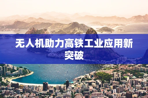 无人机助力高铁工业应用新突破