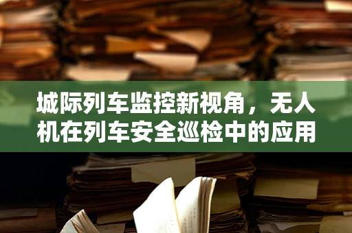 城际列车监控新视角，无人机在列车安全巡检中的应用挑战