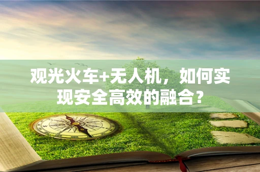观光火车+无人机，如何实现安全高效的融合？