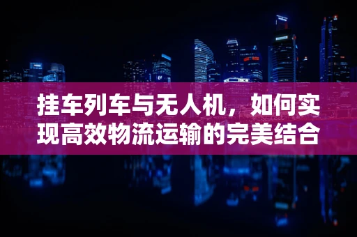 挂车列车与无人机，如何实现高效物流运输的完美结合？