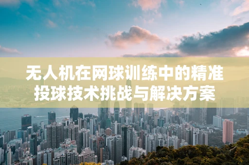 无人机在网球训练中的精准投球技术挑战与解决方案