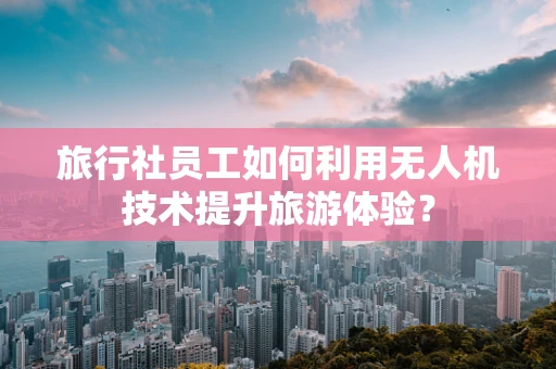 旅行社员工如何利用无人机技术提升旅游体验？