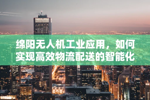 绵阳无人机工业应用，如何实现高效物流配送的智能化升级？