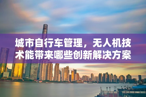 城市自行车管理，无人机技术能带来哪些创新解决方案？