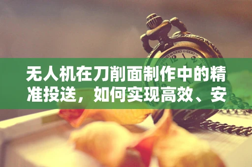 无人机在刀削面制作中的精准投送，如何实现高效、安全的食材配送？