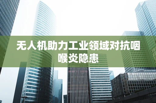 无人机助力工业领域对抗咽喉炎隐患