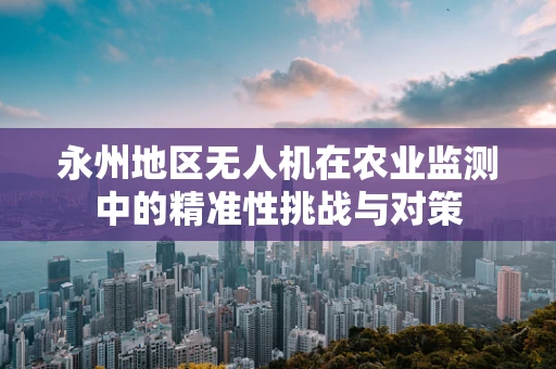 永州地区无人机在农业监测中的精准性挑战与对策