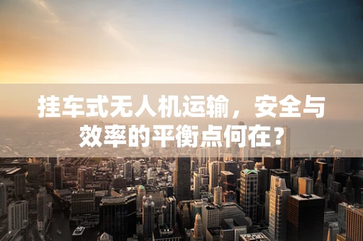 挂车式无人机运输，安全与效率的平衡点何在？