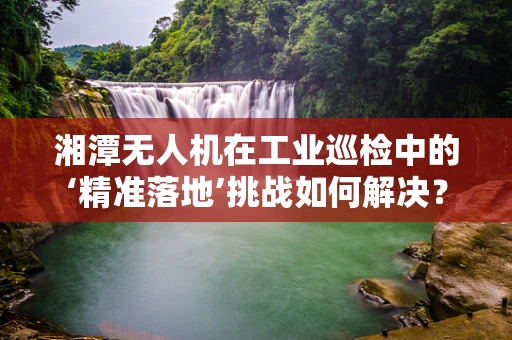 湘潭无人机在工业巡检中的‘精准落地’挑战如何解决？