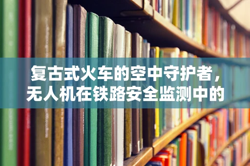 复古式火车的空中守护者，无人机在铁路安全监测中的创新应用？