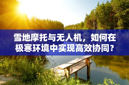 雪地摩托与无人机，如何在极寒环境中实现高效协同？