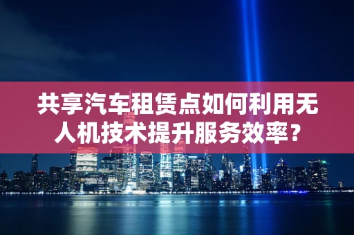 共享汽车租赁点如何利用无人机技术提升服务效率？