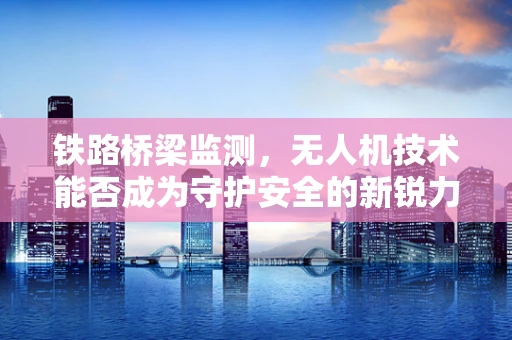 铁路桥梁监测，无人机技术能否成为守护安全的新锐力量？