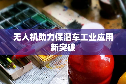 无人机助力保温车工业应用新突破