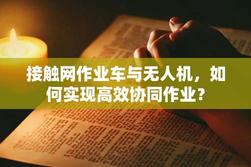 接触网作业车与无人机，如何实现高效协同作业？