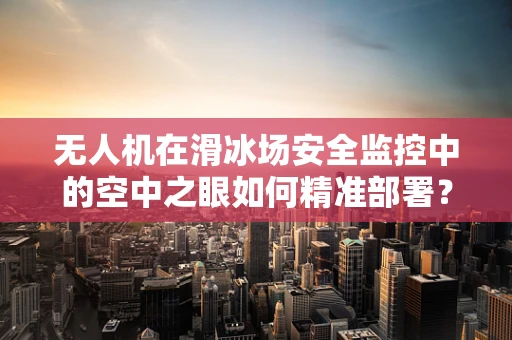 无人机在滑冰场安全监控中的空中之眼如何精准部署？