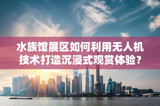 水族馆展区如何利用无人机技术打造沉浸式观赏体验？