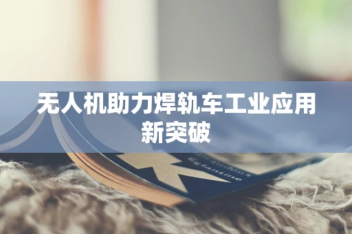无人机助力焊轨车工业应用新突破