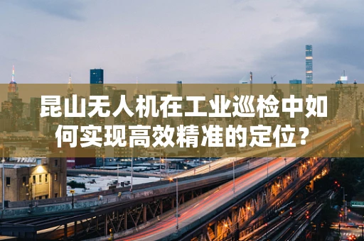 昆山无人机在工业巡检中如何实现高效精准的定位？