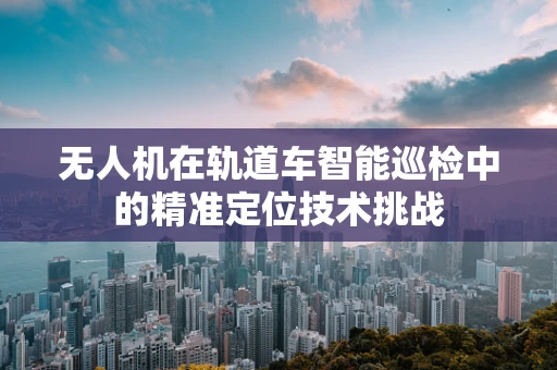 无人机在轨道车智能巡检中的精准定位技术挑战