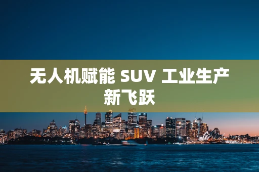 无人机赋能 SUV 工业生产新飞跃