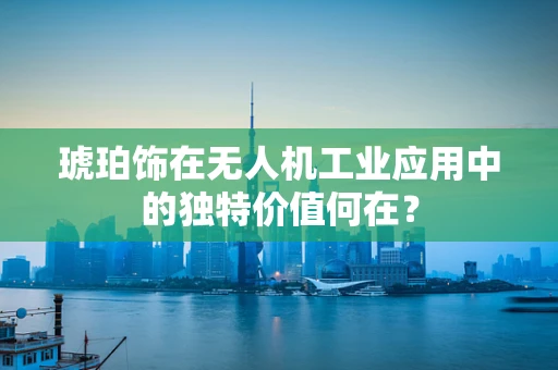 琥珀饰在无人机工业应用中的独特价值何在？