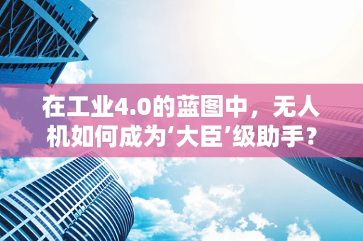 在工业4.0的蓝图中，无人机如何成为‘大臣’级助手？