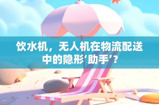 饮水机，无人机在物流配送中的隐形‘助手’？