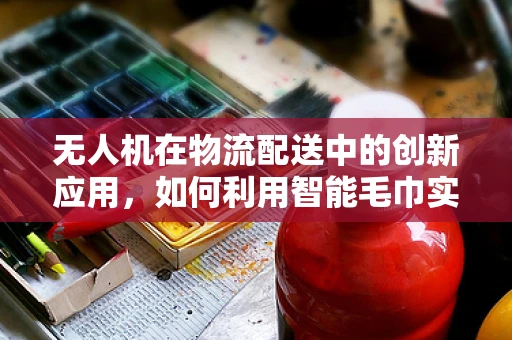 无人机在物流配送中的创新应用，如何利用智能毛巾实现高效配送？