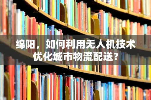 绵阳，如何利用无人机技术优化城市物流配送？