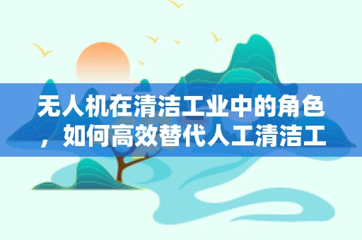 无人机在清洁工业中的角色，如何高效替代人工清洁工？