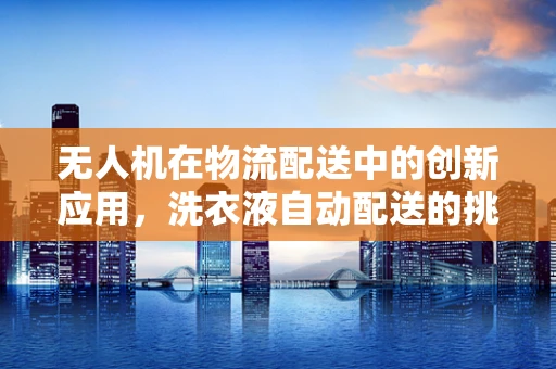 无人机在物流配送中的创新应用，洗衣液自动配送的挑战与解决方案