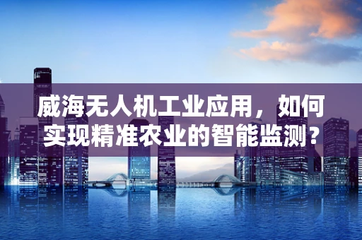 威海无人机工业应用，如何实现精准农业的智能监测？