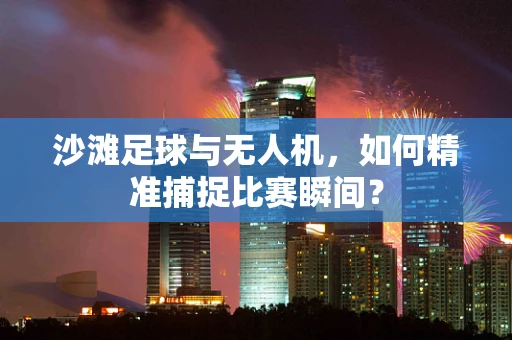 沙滩足球与无人机，如何精准捕捉比赛瞬间？