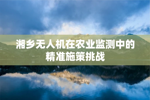 湘乡无人机在农业监测中的精准施策挑战