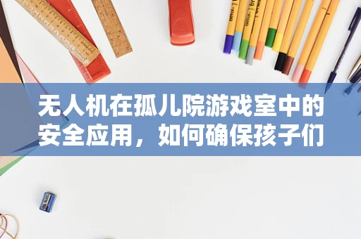无人机在孤儿院游戏室中的安全应用，如何确保孩子们的欢乐与安全？