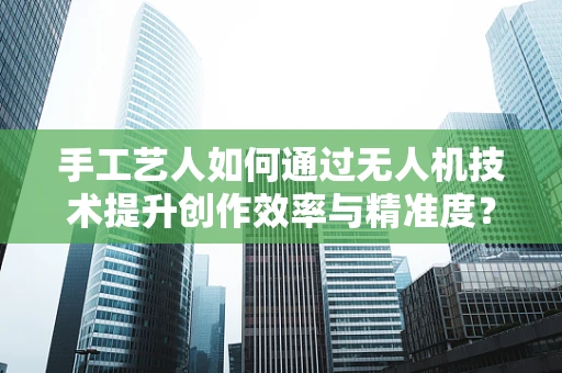 手工艺人如何通过无人机技术提升创作效率与精准度？