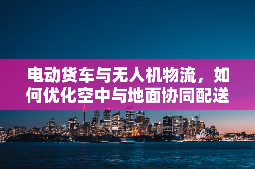 电动货车与无人机物流，如何优化空中与地面协同配送？