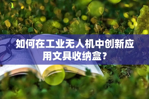 如何在工业无人机中创新应用文具收纳盒？