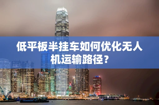低平板半挂车如何优化无人机运输路径？