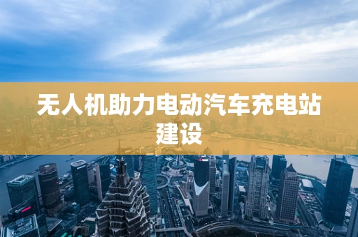 无人机助力电动汽车充电站建设