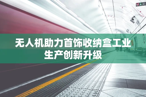 无人机助力首饰收纳盒工业生产创新升级