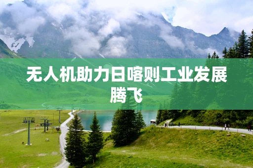 无人机助力日喀则工业发展腾飞