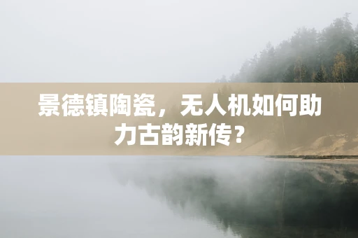 景德镇陶瓷，无人机如何助力古韵新传？