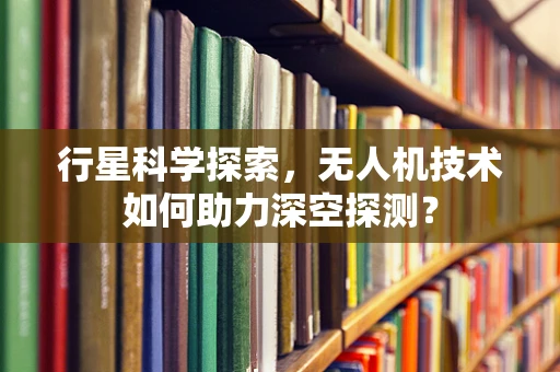 行星科学探索，无人机技术如何助力深空探测？