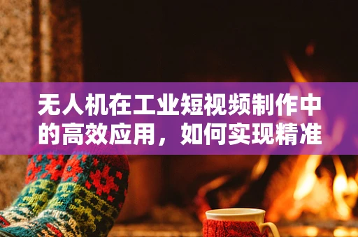 无人机在工业短视频制作中的高效应用，如何实现精准定位与快速剪辑？