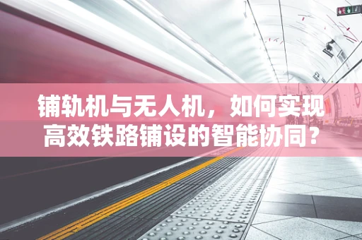 铺轨机与无人机，如何实现高效铁路铺设的智能协同？